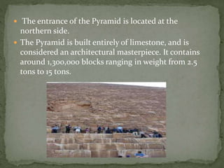  The entrance of the Pyramid is located at the
northern side.
 The Pyramid is built entirely of limestone, and is
considered an architectural masterpiece. It contains
around 1,300,000 blocks ranging in weight from 2.5
tons to 15 tons.
 