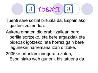 TUENTI Tuenti sare sozial birtuala da, Espainiako gazteei zuzendua.  Aukera ematen dio erabiltzaileari bere perfila sortzeko, eta bere argazkiak eta bideoak igotzeko, eta horrez gain bere lagunekin harremana izan ditzake.  2006ko urtarilan inauguratu zuten, Espainiako web gunerik bisitatuena da. 