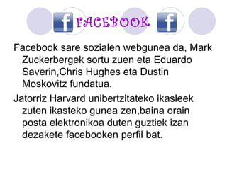 FACEBOOK Facebook sare sozialen webgunea da, Mark Zuckerbergek sortu zuen eta Eduardo Saverin,Chris Hughes eta Dustin Moskovitz fundatua. Jatorriz Harvard unibertzitateko ikasleek zuten ikasteko gunea zen,baina orain posta elektronikoa duten guztiek izan dezakete facebooken perfil bat. 