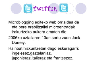 TWITTER Microblogging egiteko web orrialdea da eta bere erabiltzailei microentradak irakurtzeko aukera ematen die. 2006ko uztailaren 13an sortu zuen Jack Dorsey.  Hainbat hizkuntzetan dago eskuragarri: ingelesez,gaztelaniaz, japonieraz,italieraz eta frantsezez. 