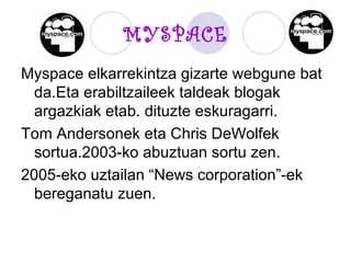 MYSPACE Myspace elkarrekintza gizarte webgune bat da.Eta erabiltzaileek taldeak blogak argazkiak etab. dituzte eskuragarri. Tom Andersonek eta Chris DeWolfek sortua.2003-ko abuztuan sortu zen. 2005-eko uztailan “News corporation”-ek bereganatu zuen.  