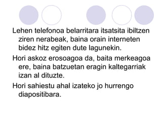 Lehen telefonoa belarritara itsatsita ibiltzen ziren nerabeak, baina orain interneten bidez hitz egiten dute lagunekin. Hori askoz erosoagoa da, baita merkeagoa ere, baina batzuetan eragin kaltegarriak izan al dituzte. Hori sahiestu ahal izateko jo hurrengo diapositibara. 