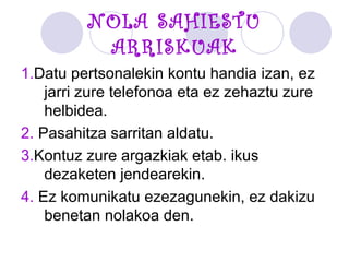 NOLA SAHIESTU ARRISKUAK 1. Datu pertsonalekin kontu handia izan, ez jarri zure telefonoa eta ez zehaztu zure helbidea. 2.  Pasahitza sarritan aldatu. 3. Kontuz zure argazkiak etab. ikus dezaketen jendearekin. 4.  Ez komunikatu ezezagunekin, ez dakizu benetan nolakoa den. 