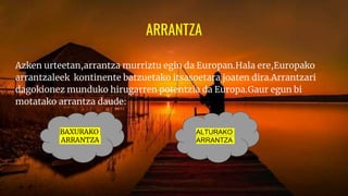 ARRANTZA
Azken urteetan,arrantza murriztu egin da Europan.Hala ere,Europako
arrantzaleek kontinente batzuetako itsasoetara joaten dira.Arrantzari
dagokionez munduko hirugarren potentzia da Europa.Gaur egun bi
motatako arrantza daude:
BAXURAKO
ARRANTZA
ALTURAKO
ARRANTZA
 
