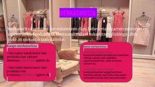 MERKATARITZA
Merkataritza zerbitzu bat eskaintzen digu.Lehen eta bigarren sektoreetan
lortzen diren produktuak kontsumitzaileei eskaintzen dizkiegu ,diru
truke.Bi motakoa izan daiteke:
Kanpo merkataritza:
-Herrialde batek beste bati
produktu bat saltzen
duenean,esportatu egiten du.
-Herrialde batek beste bati
produktu bat
erostean,inportatu egiten du
Barne merkataritza:
-Txikizko merkataritzan
kontsumitzaileei produktuen kantitate
txikiak saltzen zaie.Adibidez
supermerkatu bat, talde honetan
sartzen da.
-Handizko merkataritzan
kontsumitzaileei salgai kantitate
handiak saltzen zaie.Hala nola,azoka
zentralek funtzio hori betetzen dute.
 