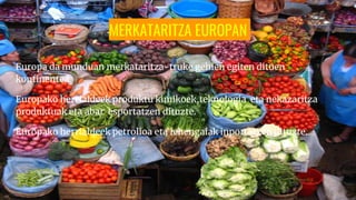 MERKATARITZA EUROPAN
Europa da munduan merkataritza-truke gehien egiten dituen
kontinentea.
Europako herrialdeek produktu kimikoek,teknologia eta nekazaritza
produktuak eta abar esportatzen dituzte.
Europako herrialdeek petrolioa eta lehengaiak inportatzen dituzte.
 