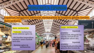 MERKATARITZA ESPAINIAN
Espainian,hirugarren sektorean,merkataritza da lanpostu gehien sortzen
duen jarduera.
Barne-merkataritza:
-Txikiazko merkataritza
denda txikietan egiten da.
-Hiri handien kanpoaldean
banaketa-zentro handiak
sortu dira
- Horietan egiten da
handizko merkataritza.
Kanpo-merkataritza:
-Esportazioak:Espainiak
produktu
industrialak,elikagaiak eta
edariak,oinetakoak eta
ibilgailuak saltzen ditu.
-Inportazioak:Espainiak
produktu
energetikoak,petrolioa eta
gasa,eta abar erosten du.
 