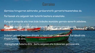 Garraioa
Garraioa hirugarren sektoreko jardueretatik garrantzitsuenetakoa da.
Pertsonak eta salgaiak toki batetik bestera eramateko.
Europak errepide eta tren bide bidezko munduko garraio-sarerik zabalena.
Munduan dagoen aireko garraio-sarerik garrantzitsuenetakoa eta
modernoenetakoa da.
bidaiari gehien jasotzen dituzte aireportuak Londresekoak, Pariskoak eta
Frankfurtkoak dira.
Azpiegiturak hobetu dira , baita salgaien eta bidaiarien garraioa ere.
 