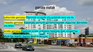 garraio motak
Lehorreko garraioa:Espainiak errepide eta autobide sare ona du.
itsasoko garraioa: Espainiako porturik garrantzitsuenak: Algeciras ,Barcelona
eta Bilbo
aireko garraioa:Espainian aireko zirkulazio handiena duen aireportua:
Madrilgo Adolfo Suarez Madrid-Barajas.
 