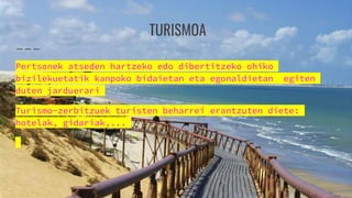 TURISMOA
Pertsonek atseden hartzeko edo dibertitzeko ohiko
bizilekuetatik kanpoko bidaietan eta egonaldietan egiten
duten jarduerari
Turismo-zerbitzuek turisten beharrei erantzuten diete:
hotelak, gidariak,...
 