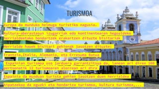 TURISMOA
Europa da munduko helmuga turistiko nagusia.
Kultura-aberastasun izugarriak edo kontinentearen hegoaldeko
herrialdeetako hondartzek erakartzen dituzte bisitariak
Herrialde hauek bisitari gehienak jasotzen dituzte:
Frantzia,Italia, Alemania, eta Erresuma Batua
Espainian turismoa oso jarduera garrantzitsua da, lanean ari diren 100
pertsonatik 12 turismoaren alorrean ari dira
Espainia da munduan turista gehien jasotzen duen herrialdea
Aipatzekoa da eguzki eta hondartza turismoa, kultura turismoa,...
 