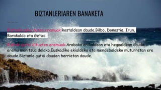 BIZTANLERIAREN BANAKETA
Biztanle asko duten eremuak:kostaldean daude.Bilbo, Donostia, Irun,
Barakaldo eta Getxo.
Biztale gutxi dituzten eremuak:Arabako erdialdean eta hegoaldean daude
eremu menitsua delako.Euskadiko ekialdeko eta mendebaldeko muturretan ere
daude.Biztanle gutxi dauden herrietan daude.
 