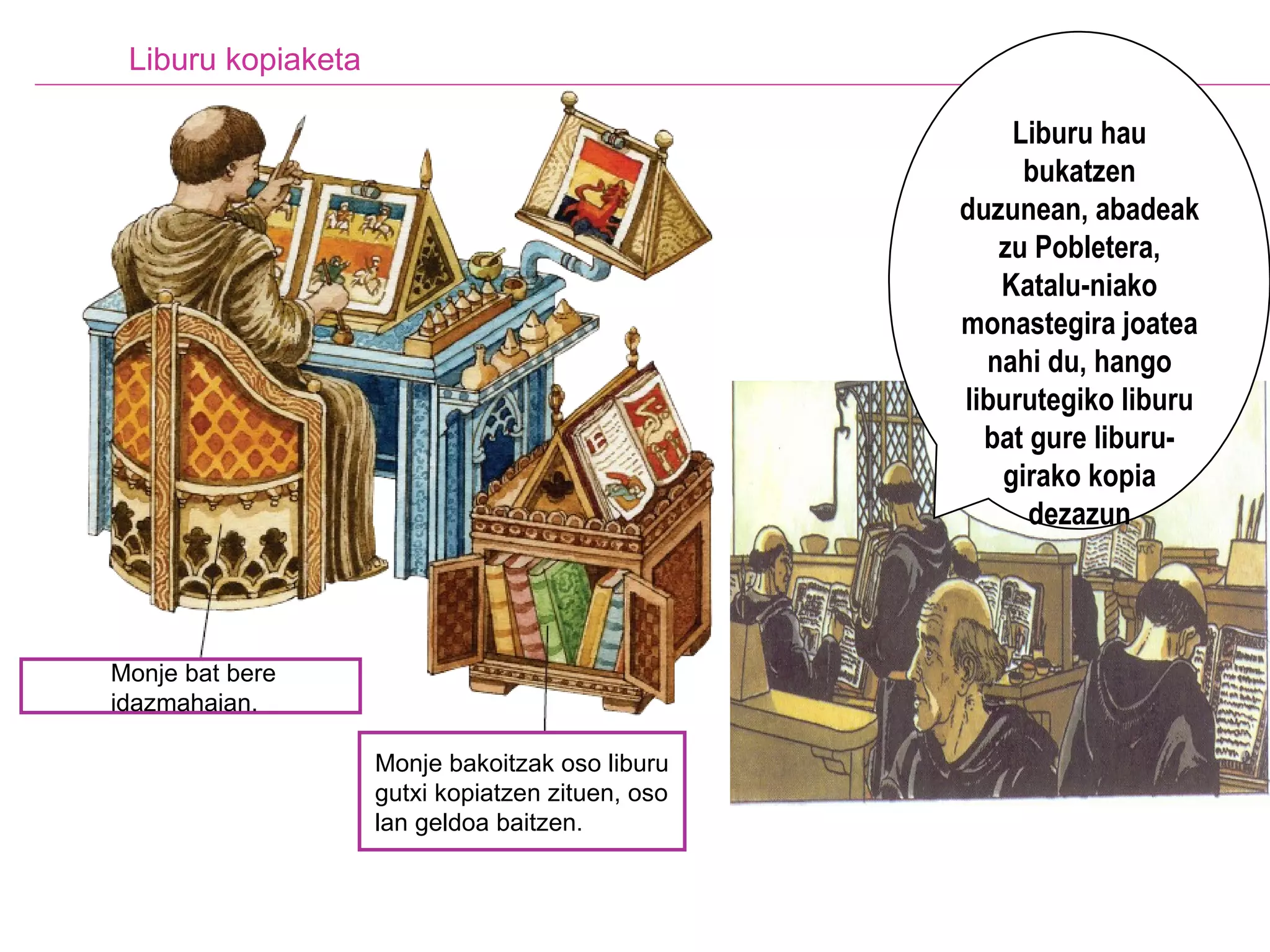 Liburu kopiaketa Liburu hau bukatzen duzunean, abadeak zu Pobletera, Katalu-niako monastegira joatea nahi du, hango liburutegiko liburu bat gure liburu-girako kopia dezazun Monje bat bere idazmahaian.   Monje bakoitzak oso liburu gutxi kopiatzen zituen, oso lan geldoa baitzen.   