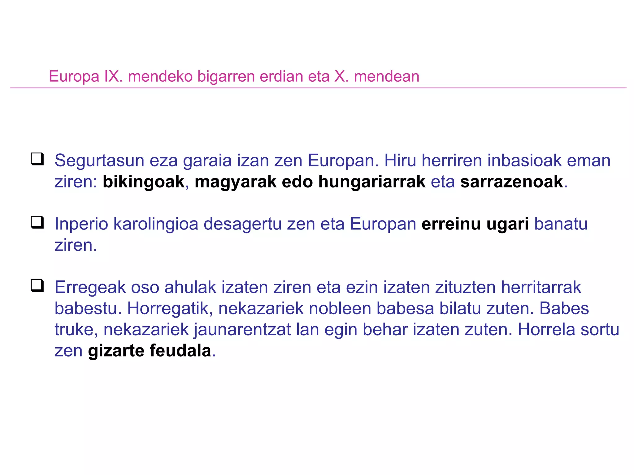 Europa IX. mendeko bigarren erdian eta X. mendean Segurtasun eza garaia izan zen Europan. Hiru herriren inbasioak eman ziren:  bikingoak ,  magyarak edo hungariarrak  eta  sarrazenoak .  Inperio karolingioa desagertu zen eta Europan  erreinu ugari  banatu ziren. Erregeak oso ahulak izaten ziren eta ezin izaten zituzten herritarrak babestu. Horregatik, nekazariek nobleen babesa bilatu zuten. Babes truke, nekazariek jaunarentzat lan egin behar izaten zuten. Horrela sortu zen  gizarte feudala . 