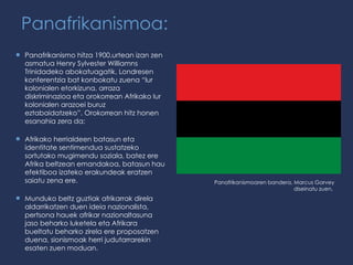 Panafrikanismoa: Panafrikanismo hitza 1900.urtean izan zen asmatua Henry Sylvester Williamns Trinidadeko abokatuagatik, Londresen konferentzia bat konbokatu zuena “ lur kolonialen etorkizuna, arraza diskriminazioa eta orokorrean Afrikako lur kolonialen arazoei buruz eztabaidatzeko ” . Orokorrean hitz honen esanahia zera da:  Afrikako herrialdeen batasun eta identitate sentimendua sustatzeko sortutako mugimendu soziala, batez ere Afrika beltzean emandakoa, batasun hau efektiboa izateko erakundeak eratzen saiatu zena ere. Munduko beltz guztiak afrikarrak direla aldarrikatzen duen ideia nazionalista, pertsona hauek afrikar nazionaltasuna jaso beharko luketela eta Afrikara bueltatu beharko zirela ere proposatzen duena, sionismoak herri judutarrarekin esaten zuen moduan. Panafrikanismoaren bandera, Marcus Garvey diseinatu zuen.  