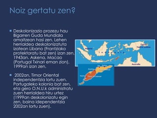 Noiz gertatu zen? Deskolonizazio prozezu hau Bigarren Guda Mundiala amaitzean hasi zen. Lehen herrialdea deskolonizatuta izatean Libano (Frantziako protektoratu bat zen) izan zen, 1943an. Askena, Macao (Portugal Txinari eman zion), 1999an izan zen.  2002an, Timor Oriental independentzia lortu zuen. Portugaleko kolonia bat zen, eta gero O.N.U.k administratu zuen herrialdea hiru urtez (1999an deskolonizatu egin zen, baina idependentzia 2002an lortu zuen). 