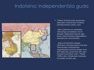 Indotxina: Independentzia guda 1946an Frantzia bere gudarako aliatuekin Indotxinako boterea berrezkuratzea saiatu zuen. Bere subirotasuna ezartzeko Vietnamgo zonaldean Hochi Minekin negoziazio batzuk egin zituen bere boterea Hegoaldean berrezkuratu ahal izateko. Baina Kontxintxina (Hego Vietnam), frantziar kolono eta Ipar Vietnameko erresistentzia negoziazioen porrota eragin zuen. Hori dela eta, guda bat sortu zen. Gudak 8 urte iraun zuen. 1946tik 1959ra arte. Ginebraren bakezko itunarekin amaitu zen. 