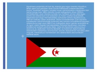 Espainiarra probintzia ohi bat da, kolonia gaur egun Maroko inbaditua, lehen gerra bat garatzen duen Fronte Polisarioren independentisten kontra. Madriden arabera, lurralde honen administrazioa marokoarra izan behar izango luke, NBE-k akordio hauek baliogabetu zituen 2002an, kontsideratzen duen Maroko lurralde hau hartzean ari izan dela legez kontra eta referendum bat babesten du haren suertea erabakitzek.  Eztabaida bat dago Mendebaldeko Sahararen estatus legalari buruz, NBE-ren baliozko azken erabakiak 1962an kontsideratzen zuen Espainia lurraldearen administratzaile potentzia zela saharar autodeterminazioaren referenduma egin ezan. NBE-k hau baliogabe dezan geroko erabakirik ez du igorri, efektu legalei Mendebaldeko Saharak Espainiaren mendeko lurralde bat izatean jarraituko lieke, nahiz eta Espainiak subiranotasun esana ez du aplikatzen Marcha Berdetik, ez harreman diplomatikoak Marokorekin baldartzea arrantzarako akordio desberdinak mendeko diren nagusiki, hidrokarburo horniketaren eta alderanzketa ekonomikoen besteak beste. 