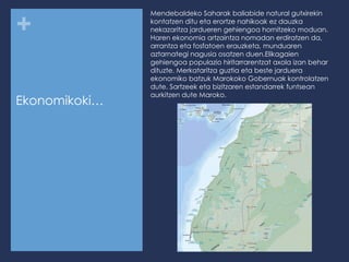 Ekonomikoki… Mendebaldeko Saharak baliabide natural gutxirekin kontatzen ditu eta erortze nahikoak ez dauzka nekazaritza jardueren gehiengoa hornitzeko moduan. Haren ekonomia artzaintza nomadan erdiratzen da, arrantza eta fosfatoen erauzketa, munduaren aztarnategi nagusia osatzen duen. Elikagaien gehiengoa populazio hiritarrarentzat axola izan behar dituzte. Merkataritza guztia eta beste jarduera ekonomiko batzuk Marokoko Gobernuak kontrolatzen dute. Sartzeek eta bizitzaren estandarrek funtsean aurkitzen dute Maroko. 