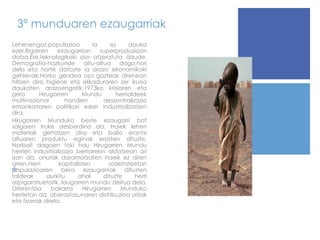 3º munduaren ezaugarriak Lehenengoz,populazioa ia ez dauka ezer.Bigarren ezaugarrian superproduzioan datza.Ere,teknologikoki oso atzeratuta daude. Demografia-hazkunde altu-altua dago,hori dela eta hortik datozte ia arazo ekonomikoki gehienak.Horko gendea oso gazteak direnean hiltzen dira higiene eta elikaduraren zer ikusia daukaten arazoengatik. 1973ko krisiaren eta gero Hirugarren Mundu herrialdeek multinazional handien deszentralizazio emankorraren politikari esker industrializatzen dira. Hirugarren Munduko beste ezaugarri bat salgaien truke desberdina da. Haiek lehen materiak gertatzen dira eta balio erantsi altuaren produktu eginak erosten dituzte. Norbait dagoen toki hau Hirugarren Mundu herrien industrializazio berriarekin aldatzean ari izan da, onurak daramatzaten haiek ez diren arren. Herri kapitalisten sozietateetan populazioaren bera ezaugarriak dituzten taldeak aurkitu ahal dituzte herri azpigaratuetatik, laugarren mundu deitua dela. Diferentzia bakarra Hirugarren Munduko herrietan da, aberastasunaren distribuzioa urriak eta txarrak direla. 