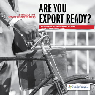 IAre You Export Ready?: Strategies for Service Exporters Series
AREYOU
EXPORT READY?
STRATEGIES FOR
SERVICE EXPORTERS SERIES
A PUBLICATION OF THE CARIBBEAN NETWORK
OF SERVICE COALITIONS (CNSC)
 