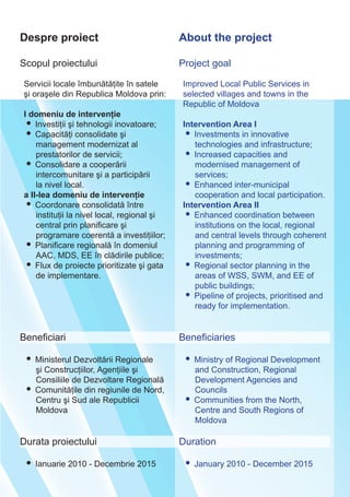Despre proiect About the project
Scopul proiectului
Servicii locale îmbunătăţite în satele
şi oraşele din Republica Moldova prin:
I domeniu de intervenţie
• Investiţii şi tehnologii inovatoare;
• Capacităţi consolidate şi
management modernizat al
prestatorilor de servicii;
• Consolidare a cooperării
intercomunitare şi a participării
la nivel local.
a II-lea domeniu de intervenţie
• Coordonare consolidată între
instituţii la nivel local, regional şi
central prin planificare şi
programare coerentă a investiţiilor;
• Planificare regională în domeniul
AAC, MDS, EE în clădirile publice;
• Flux de proiecte prioritizate şi gata
de implementare.
Beneficiari
• Ministerul Dezvoltării Regionale
şi Construcţiilor, Agenţiile şi
Consiliile de Dezvoltare Regională
• Comunităţile din regiunile de Nord,
Centru şi Sud ale Republicii
Moldova
Durata proiectului
• Ianuarie 2010 - Decembrie 2015
Project goal
Improved Local Public Serviсes in
selected villages and towns in the
Republic of Moldova
Intervention Area I
• Investments in innovative
technologies and infrastructure;
• Increased capacities and
modernised management of
services;
• Enhanced inter-municipal
cooperation and local participation.
Intervention Area II
• Enhanced coordination between
institutions on the local, regional
and central levels through coherent
planning and programming of
investments;
• Regional sector planning in the
areas of WSS, SWM, and EE of
public buildings;
• Pipeline of projects, prioritised and
ready for implementation.
Beneficiaries
• Ministry of Regional Development
and Construction, Regional
Development Agencies and
Councils
• Communities from the North,
Centre and South Regions of
Moldova
Duration
• January 2010 - December 2015
 