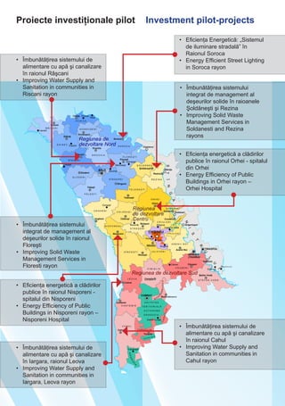 Proiecte investiţionale pilot Investment pilot-projects
•	 Iluminare stradală eficientă
în comuna Tătărăuca Veche,
raionul Soroca
•	 Energy Efficient Street Lighting
in Tatarauca Veche commune,
Soroca rayon
•	 Îmbunătăţirea serviciilor de
apă şi canalizare în raionul
Râşcani
•	 Improvement of Water and
Sanitation Services in Riscani
rayon
•	 Îmbunătăţirea managementului
deşeurilor solide în raioanele
Şoldăneşti şi Rezina
•	 Improving Solid Waste
Management in Soldanesti and
Rezina rayons	
•	 Creşterea eficienţei energetice a
spitalului regional Orhei
•	 Increasing Energy Efficieny in Orhei
Regional Hospital
•	 Îmbunătăţirea eficienţei
energetice a spitalului raional
Nisporeni
•	 Improvement of Energy
Efficiency in Nisporeni Rayon
Hospital
•	 Modernizarea serviciilor publice
locale de alimentare cu apă în
raionul Leova
•	 Modernisation of Water Supply
Public Services in Leova rayon
•	 Îmbunătăţirea serviciilor de
apă şi canalizare în raionul
Cahul
•	 Improvement of Water and
Sanitation Services in Cahul
rayon
•
•
•
•
•
•
•
•
•	 Îmbunătăţirea
managementului deşeurilor
solide în raionul Floreşti
•	 Improving Solid Waste
Managemen in Floresti rayon	
 