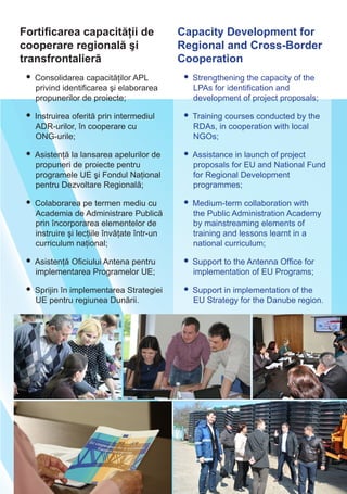 Fortificarea capacităţii de
cooperare regională şi
transfrontalieră
Capacity Development for
Regional and Cross-Border
Cooperation
• Consolidarea capacităţilor APL
privind identificarea şi elaborarea
propunerilor de proiecte;
• Instruirea oferită prin intermediul
ADR-urilor, în cooperare cu
ONG-urile;
• Asistenţă la lansarea apelurilor de
propuneri de proiecte pentru
programele UE şi Fondul Naţional
pentru Dezvoltare Regională;
• Colaborarea pe termen mediu cu
Academia de Administrare Publică
prin încorporarea elementelor de
instruire şi lecţiile învăţate într-un
curriculum naţional;
• Asistenţă Oficiului Antena pentru
implementarea Programelor UE;
• Sprijin în implementarea Strategiei
UE pentru regiunea Dunării.
• Strengthening the capacity of the
LPAs for identification and
development of project proposals;
• Training courses conducted by the
RDAs, in cooperation with local
NGOs;
• Assistance in launch of project
proposals for EU and National Fund
for Regional Development
programmes;
• Medium-term collaboration with
the Public Administration Academy
by mainstreaming elements of
training and lessons learnt in a
national curriculum;
• Support to the Antenna Office for
implementation of EU Programs;
• Support in implementation of the
EU Strategy for the Danube region.
 