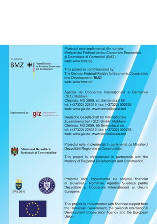 Proiectul este implementat din numele:
Ministerului Federal pentru Cooperare Economică
şi Dezvoltare al Germaniei (BMZ)
web: www.bmz.de
This project is commissioned by:
The German Federal Ministry for Economic Cooperation
and Development (BMZ)
web: www.bmz.de
Agenţia de Cooperare Internaţională a Germaniei
(GIZ), Moldova:
Chişinău, MD 2012, str. Bernardazzi 66
tel: (+37322) 228319, fax: (+37322) 000238
web: www.giz.de, www.serviciilocale.md
Deutsche Gesellschaft für Internationale
Zusammenarbeit (GIZ) GmbH, Moldova:
Chisinau, MD 2012, 66 Bernardazzi str.
tel: (+37322) 228319, fax: (+37322) 000238
web: www.giz.de, www.serviciilocale.md
Proiectul este implementat în parteneriat cu Ministerul
Dezvoltării Regionale şi Construcţiilor.
This project is implemented in partnership with the
Ministry of Regional Development and Construction.
Proiectul este implementat cu sprijinul financiar
al Guvernului României, Agenţiei Suedeze pentru
Dezvoltare şi Cooperare Internaţională şi Uniunii
Europene.
This project is implemented with financial support from
the Romanian Government, the Swedish International
Development Cooperation Agency and the European
Union.
 