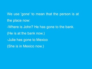 We use 'gone' to mean that the person is at
the place now:
-Where is John? He has gone to the bank.
(He is at the bank now.)
-Julie has gone to Mexico
(She is in Mexico now.)
 