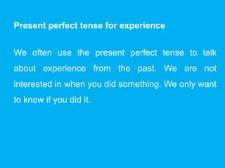 Present perfect tense for experience
We often use the present perfect tense to talk
about experience from the past. We are not
interested in when you did something. We only want
to know if you did it.
 