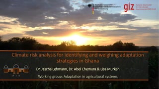 Climate risk analysis for identifying and weighing adaptation
strategies in Ghana
Dr. Jascha Lehmann, Dr. Abel Chemura & Lisa Murken
Working group: Adaptation in agricultural systems
 
