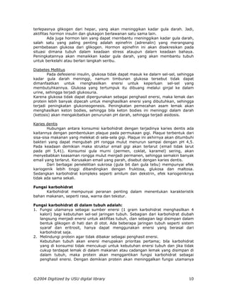 terlepasnya glikogen dari hepar, yang akan rneninggikan kadar gula darah. Jadi,
aktifitas hormon insulin dan glukagon berlawanan satu sama lain.
        Ada juga hormon lain yang dapat rnernbantu rneninggikan kadar gula darah,
salah satu yang paling penting adalah epinefrin (adrenalin) yang merangsang
pernbebasan glukosa dari glikogen. Hormon epinefrin ini akan disekresikan pada
situasi dimana tubuh dalam keadaan stress ataupun dalarn keadaan bahaya.
Peningkatannya akan menaikkan kadar gula darah, yang akan membantu tubuh
untuk berkelahi atau berlari langkah seribu.

Diabetes Mellitus
        Pada defesiensi insulin, glukosa tidak dapat masuk ke dalarn sel-sel, sehingga
kadar gula darah meninggi, namum timbunan glukosa tersebut tidak dapat
dimanfaatkan untuk rnenghasilkan enersi untuk keperluan sel-sel yang
membutuhkannya. Glukosa yang tertumpuk itu dibuang melalui ginjal ke dalam
urine, sehingga terjadi glukosuria.
Karena glukosa tidak dapat dipergunakan sebagai penghasil enersi, maka lemak dan
protein lebih banyak dipecah untuk menghasilkan enersi yang dibutuhkan, sehingga
terjadi peningkatan glukoneogenesis. Peningkatan pemecahan asam lemak akan
menghasilkan keton bodies, sehingga bila keton bodies ini meninggi dalam darah
(ketosis) akan mengakibatkan penurunan pH darah, sehingga terjadi asidosis.

Karies dentis
        Hubungan antara konsumsi karbohidrat dengan terjadinya karies dentis ada
kaitannya dengan pembentukan plaque pada permukaan gigi. Plaque terbentuk dari
sisa-sisa makanan yang melekat di sela-sela gigi. Plaque ini akhirnya akan ditumbuhi
bakteri yang dapat mengubah pH rongga mulut menurun sampai dengan pH 4,5.
Pada keadaan demikian maka struktur email gigi akan terlarut (email tidak larut
pada pH 5,41). Konsumsi gula murni (permen, coklat, karamel) sering, akan
menyebabkan keasaman rongga mulut menjadi permanen, sehingga semakin banyak
email yang terlarut. Kerusakan email yang parah, disebut dengan karies dentis.
        Dari berbagai penelelitian sukrosa (gula bit dan gula tebu) mempunyai efek
kariogenik lebih tinggi dibandingkan dengan fruktosa, glukosa dan maltosa.
Sedangkan karbohidrat kompleks seperti amilum dan dekstrin, efek kariogeniknya
tidak ada sama sekali.

Fungsi karbohidrat
      Karbohidrat mempunyai peranan penting dalam menentukan karakteristik
bahan makanan, seperti rasa, warna dan tekstur.

Fungsi karbohidrat di dalam tubuh adalah:
1. Fungsi utamanya sebagai sumber enersi (1 gram karbohidrat menghasilkan 4
   kalori) bagi kebutuhan sel-sel jaringan tubuh. Sebagian dari karbohidrat diubah
   langsung menjadi enersi untuk aktifitas tubuh, clan sebagian lagi disimpan dalam
   bentuk glikogen di hati dan di otot. Ada beberapa jaringan tubuh seperti sistem
   syaraf dan eritrosit, hanya dapat menggunakan enersi yang berasal dari
   karbohidrat saja.
2. Melindungi protein agar tidak dibakar sebagai penghasil enersi.
   Kebutuhan tubuh akan enersi merupakan prioritas pertama; bila karbohidrat
   yang di konsumsi tidak mencukupi untuk kebutuhan enersi tubuh dan jika tidak
   cukup terdapat lemak di dalam makanan atau cadangan lemak yang disimpan di
   dalam tubuh, maka protein akan menggantikan fungsi karbohidrat sebagai
   penghasil enersi. Dengan demikian protein akan meninggalkan fungsi utamanya




©2004 Digitized by USU digital library                                             10
 
