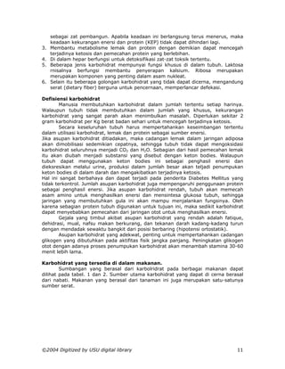 sebagai zat pembangun. Apabila keadaan ini berlangsung terus menerus, maka
     keadaan kekurangan enersi dan protein (KEP) tidak dapat dihindari lagi.
3.   Membantu metabolisme lemak dan protein dengan demikian dapat mencegah
     terjadinya ketosis dan pemecahan protein yang berlebihan.
4.   Di dalam hepar berfungsi untuk detoksifikasi zat-zat toksik tertentu.
5.   Beberapa jenis karbohidrat mempunyai fungsi khusus di dalam tubuh. Laktosa
     rnisalnya berfungsi membantu penyerapan kalsium. Ribosa merupakan
     merupakan komponen yang penting dalam asam nukleat.
6.   Selain itu beberapa golongan karbohidrat yang tidak dapat dicerna, mengandung
     serat (dietary fiber) berguna untuk pencernaan, memperlancar defekasi.

Defisiensi karbohidrat
        Manusia membutuhkan karbohidrat dalam jumlah tertentu setiap harinya.
Walaupun tubuh tidak membutuhkan dalam jumlah yang khusus, kekurangan
karbohidrat yang sangat parah akan menimbulkan masalah. Diperlukan sekitar 2
gram karbohidrat per Kg berat badan sehari untuk mencegah terjadinya ketosis.
        Secara keseluruhan tubuh harus mempertahankan keseimbangan tertentu
dalam utilisasi karbohidrat, lemak dan protein sebagai sumber enersi.
Jika asupan karbohidrat ditiadakan, maka cadangan lemak dalam jaringan adiposa
akan dimobilisasi sedemikian cepatnya, sehingga tubuh tidak dapat mengoksidasi
karbohidrat seluruhnya menjadi CO2 dan H2O. Sebagian dari hasil pemecahan lemak
itu akan diubah menjadi substansi yang disebut dengan keton bodies. Walaupun
tubuh dapat menggunakan keton bodies ini sebagai penghasil enersi dan
dieksresikan melalui urine, produksi dalam jumlah besar akan teljadi penumpukan
keton bodies di dalam darah dan mengakibatkan terjadinya ketosis.
Hal ini sangat berbahaya dan dapat terjadi pada penderita Diabetes Mellitus yang
tidak terkontrol. Jumlah asupan karbohidrat juga mempengaruhi penggunaan protein
sebagai penghasil enersi. Jika asupan karbohidrat rendah, tubuh akan memecah
asam amino untuk menghasilkan enersi dan mensintesa glukosa tubuh, sehingga
jaringan yang membutuhkan gula ini akan mampu menjalankan fungsinya. Oleh
karena sebagian protein tubuh digunakan untuk tujuan ini, maka sedikit karbohidrat
dapat menyebabkan pemecahan dari jaringan otot untuk menghasilkan enersi.
        Gejala yang timbul akibat asupan karbohidrat yang rendah adalah fatique,
dehidrasi, mual, nafsu makan berkurang, dan tekanan darah kadang-kadang turun
dengan mendadak sewaktu bangkit dari posisi berbaring (hipotensi ortostatik).
        Asupan karbohidrat yang adekwat, penting untuk mempertahankan cadangan
glikogen yang dibutuhkan pada aktifitas fisik jangka panjang. Peningkatan glikogen
otot dengan adanya proses penumpukan karbohidrat akan menambah stamina 30-60
menit lebih lama.

Karbohidrat yang tersedia di dalam makanan.
        Sumbangan yang berasal dari karbolridrat pada berbagai makanan dapat
dilihat pada tabel. 1 dan 2. Sumber utama karbohidrat yang dapat di cerna berasal
dari nabati. Makanan yang berasal dari tanaman ini juga merupakan satu-satunya
sumber serat.




©2004 Digitized by USU digital library                                         11
 