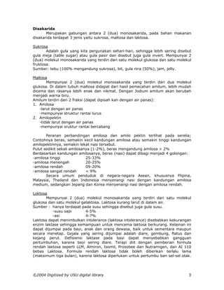 Disakarida
       Merupakan gabungan antara 2 (dua) monosakarida, pada bahan makanan
disakarida terdapat 3 jenis yaitu sukrosa, maltosa dan laktosa.

Sukrosa
       Adalah gula yang kita pergunakan sehari-hari, sehingga lebih sering disebut
gula meja (table sugar) atau gula pasir dan disebut juga gula invert. Mempunyai 2
(dua) molekul monosakarida yang terdiri dari satu molekul glukosa dan satu molekul
fruktosa.
Sumber: tebu (100% mengandung sukrosa), bit, gula nira (50%), jam, jelly.

Maltosa
        Mempunyai 2 (dua) molekul monosakarida yang terdiri dari dua molekul
glukosa. Di dalam tubuh maltosa didapat dari hasil pemecahan amilum, lebih mudah
dicema dan rasanya lebih enak dan nikmat. Dengan Jodium amilum akan berubah
menjadi warna biru.
Amilum terdiri dari 2 fraksi (dapat dipisah kan dengan air panas):
1. Amilosa
    -larut dengan air panas
    -mempunyai struktur rantai lurus
2. Amilopektin
    -tidak larut dengan air panas
    -mempunyai sruktur rantai bercabang

       Peranan perbandingan amilosa dan amilo pektin terlihat pada serelia;
Contohnya beras, semakin kecil kandungan amilosa atau semakin tinggi kandungan
amilopektinnya, semakin lekat nasi tersebut.
Pulut sedikit sekali amilosanya (1-2%), beras mengandung amilosa > 2%
Berdasarkan kandungan amilosanya, beras (nasi) dapat dibagi menjadi 4 golongan:
-amilosa tinggi              25-33%
-amilosa menengah            20-25%
-amilosa rendah              09-20%
-amilosa sangat rendah       < 9%
       Secara umum penduduk di negara-negara Asean, khususnya Flipina,
Malaysia, Thailand dan Indonesia menyenangi nasi dengan kandungan amilosa
medium, sedangkan Jepang dan Korea menyenangi nasi dengan amilosa rendah.

Loktosa
       Mempunyai 2 (dua) molekul monosakarida yang terdiri dari satu molekul
glukosa dan satu molekul galaktosa. Laktosa kurang larut di dalam air.
Sumber : hanya terdapat pada susu sehingga disebut juga gula susu.
          -susu sapi       4-5%
          -asi             4-7%
Laktosa dapat menimbulkan intolerance (laktosa intolerance) disebabkan kekurangan
enzim laktase sehingga kemampuan untuk mencema laktosa berkurang. Kelainan ini
dapat dijumpai pada bayi, anak dan orang dewasa, baik untuk sementara maupun
secara menetap. Gejala yang sering dijumpai adalah diare, gembung, flatus dan
kejang perut. Defisiensi laktase pada bayi dapat menyebabkan gangguan
pertumbuhan, karena bayi sering diare. Terapi diit dengan pemberian formula
rendah laktosa seperti LLM, Almiron, Isomil, Prosobee dan Nutramigen, dan AI 110
bebas Laktosa. Formula rendah laktosa tidak boleh diberikan terlalu lama
(maksimum tiga bulan), karena laktosa diperlukan untuk pertumbu ban sel-sel otak.




©2004 Digitized by USU digital library                                          3
 