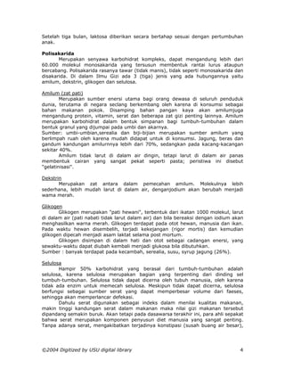 Setelah tiga bulan, laktosa diberikan secara bertahap sesuai dengan pertumbuhan
anak.

Polisakarida
       Merupakan senyawa karbohidrat kompleks, dapat mengandung lebih dari
60.000 molekul monosakarida yang tersusun membentuk rantai lurus ataupun
bercabang. Polisakarida rasanya tawar (tidak manis), tidak seperti monosakarida dan
disakarida. Di dalam Ilmu Gizi ada 3 (tiga) jenis yang ada hubungannya yaitu
amilum, dekstrin, glikogen dan selulosa.

Amilum (zat pati)
        Merupakan sumber enersi utama bagi orang dewasa di seluruh penduduk
dunia, terutama di negara seclang berkembang oleh karena di konsumsi sebagai
bahan makanan pokok. Disamping bahan pangan kaya akan amilumjuga
mengandung protein, vitamin, serat dan beberapa zat gizi penting lainnya. Amilum
merupakan karbohidrat dalam bentuk simpanan bagi tumbuh-tumbuhan dalam
bentuk granul yang dijumpai pada umbi dan akarnya.
Sumber: umbi-umbian,serealia dan biji-bijian merupakan sumber amilum yang
berlimpah ruah oleh karena mudah didapat untuk di konsumsi. Jagung, beras dan
gandum kandungan amilurnnya lebih dari 70%, sedangkan pada kacang-kacangan
sekitar 40%.
        Amilum tidak larut di dalam air dingin, tetapi larut di dalam air panas
membentuk cairan yang sangat pekat seperti pasta; peristiwa ini disebut
"gelatinisasi".

Dekstrin
       Merupakan zat antara dalam pemecahan amilum. Molekulnya lebih
sederhana, lebih mudah larut di dalam air, denganjodium akan berubah menjadi
wama merah.

Glikogen
       Glikogen merupakan "pati hewani", terbentuk dari ikatan 1000 molekul, larut
di dalam air (pati nabati tidak larut dalam air) dan bila bereaksi dengan iodium akan
menghasilkan warna merah. Glikogen terdapat pada otot hewan, manusia dan ikan.
Pada waktu hewan disembelih, terjadi kekejangan (rigor mortis) dan kemudian
glikogen dipecah menjadi asam laktat selama post mortum.
       Glikogen disimpan di dalam hati dan otot sebagai cadangan enersi, yang
sewaktu-waktu dapat diubah kembali menjadi glukosa bila dibutuhkan.
Sumber : banyak terdapat pada kecambah, serealia, susu, syrup jagung (26%).

Selulosa
       Hampir 50% karbohidrat yang berasal dari tumbuh-tumbuhan adalah
selulosa, karena selulosa merupakan bagian yang terpenting dari dinding sel
tumbuh-tumbuhan. Selulosa tidak dapat dicerna oleh tubuh manusia, oleh karena
tidak ada enzim untuk memecah selulosa. Meskipun tidak dapat dicerna, selulosa
berfungsi sebagai sumber serat yang dapat memperbesar volume dari faeses,
sehingga akan memperlancar defekasi.
       Dahulu serat digunakan sebagai indeks dalam menilai kualitas makanan,
makin tinggi kandungan serat dalam makanan maka nilai gizi makanan tersebut
dipandang semakin buruk. Akan tetapi pada dasawarsa terakhir ini, para ahli sepakat
bahwa serat merupakan komponen penyusun diet manusia yang sangat penting.
Tanpa adanya serat, mengakibatkan terjadinya konstipasi (susah buang air besar),




©2004 Digitized by USU digital library                                             4
 