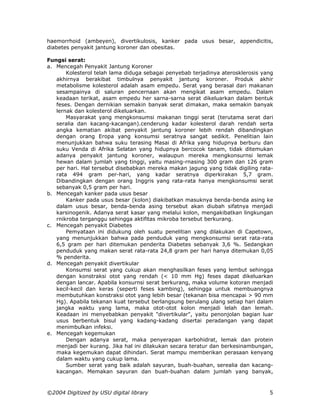 haemorrhoid (ambeyen), divertikulosis, kanker pada usus besar, appendicitis,
diabetes penyakit jantung koroner dan obesitas.

Fungsi serat:
a. Mencegah Penyakit Jantung Koroner
       Kolesterol telah lama diduga sebagai penyebab terjadinya aterosklerosis yang
   akhirnya berakibat timbulnya penyakit jantung koroner. Produk akhir
   metabolisme kolesterol adalah asam empedu. Serat yang berasal dari makanan
   sesampainya di saluran pencernaan akan mengikat asam empedu. Dalam
   keadaan terikat, asam empedu her sarna-sarna serat dikeluarkan dalam bentuk
   feses. Dengan dernikian semakin banyak serat dimakan, maka semakin banyak
   lernak dan kolesterol dikeluarkan.
       Masyarakat yang mengkonsumsi makanan tinggi serat (terutama serat dari
   seralia dan kacang-kacangan).cenderung kadar kolesterol darah rendah serta
   angka kematian akibat penyakit jantung koroner lebih rendah dibandingkan
   dengan orang Eropa yang konsumsi seratnya sangat sedikit. Penelitian lain
   menunjukkan bahwa suku terasing Masai di Afrika yang hidupnya berburu dan
   suku Venda di Afrika Selatan yang hidupnya bercocok tanam, tidak ditemukan
   adanya penyakit jantung koroner, walaupun mereka mengkonsurnsi lemak
   hewan dalam jumlah yang tinggi, yaitu masing-rnasing 300 gram dan 126 gram
   per hari. Hal tersebut disebabkan mereka makan jagung yang tidak digiling rata-
   rata 494 gram per-hari, yang kadar seratnya diperkirakan 5,7 gram.
   Dibandingkan dengan orang Inggris yang rata-rata hanya mengkonsumsi serat
   sebanyak 0,5 gram per hari.
b. Mencegah kanker pada usus besar
       Kanker pada usus besar (kolon) diakibatkan masuknya benda-benda asing ke
   dalam usus besar, benda-benda asing tersebut akan diubah sifatnya menjadi
   karsinogenik. Adanya serat kasar yang melalui kolon, mengakibatkan lingkungan
   rnikroba terganggu sehingga aktifitas mikroba tersebut berkurang.
c. Mencegah penyakit Diabetes
       Pemyataan ini didukung oleh suatu penelitian yang dilakukan di Capetown,
   yang menunjukkan bahwa pada penduduk yang mengkonsumsi serat rata-rata
   6,5 gram per hari ditemukan penderita Diabetes sebanyak 3,6 %. Sedangkan
   penduduk yang makan serat rata-rata 24,8 gram per hari hanya ditemukan 0,05
   % penderita.
d. Mencegah penyakit divertikular
       Konsumsi serat yang cukup akan menghasilkan feses yang lembut sehingga
   dengan konstraksi otot yang rendah (< 10 mm Hg) feses dapat dikeluarkan
   dengan lancar. Apabila konsurnsi serat berkurang, maka volume kotoran menjadi
   kecil-kecil dan keras (seperti feses kambing), sehingga untuk membuangnya
   membutuhkan konstraksi otot yang lebih besar (tekanan bisa mencapai > 90 mm
   Hg). Apabila tekanan kuat tersebut berlangsung berulang ulang setiap hari dalam
   jangka waktu yang lama, maka otot-otot kolon menjadi lelah dan lemah.
   Keadaan ini menyebabkan penyakit "divertikular", yaitu penonjolan bagian luar
   usus berbentuk bisul yang kadang-kadang disertai peradangan yang dapat
   menimbulkan infeksi.
e. Mencegah kegemukan
       Dengan adanya serat, maka penyerapan karbohidrat, lemak dan protein
   menjadi ber kurang. Jika hal ini dilakukan secara teratur dan berkesinambungan,
   maka kegemukan dapat dihindari. Serat mampu memberikan perasaan kenyang
   dalam waktu yang cukup lama.
       Sumber serat yang baik adalah sayuran, buah-buahan, serealia dan kacang-
   kacangan. Memakan sayuran dan buah-buahan dalam jumlah yang banyak,



©2004 Digitized by USU digital library                                           5
 