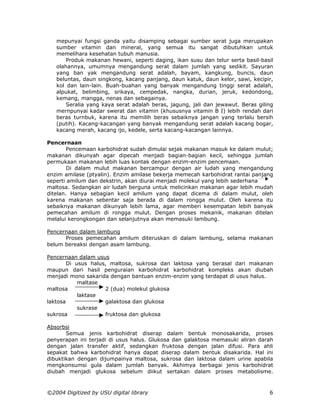 mepunyai fungsi ganda yaitu disamping sebagai sumber serat juga merupakan
   sumber vitamin dan mineral, yang semua itu sangat dibutuhkan untuk
   memelihara kesehatan tubuh manusia.
       Produk makanan hewani, seperti daging, ikan susu dan telur serta basil-basil
   olahannya, umumnya mengandung serat dalam jumlah yang sedikit. Sayuran
   yang ban yak mengandung serat adalah, bayam, kangkung, buncis, daun
   beluntas, daun singkong, kacang panjang, daun katuk, daun kelor, sawi, kecipir,
   kol dan lain-lain. Buah-buahan yang banyak mengandung tinggi serat adalah,
   alpukat, belimbing, srikaya, cempedak, nangka, durian, jeruk, kedondong,
   kemang, mangga, nenas dan sebagainya.
       Seralia yang kaya serat adalah beras, jagung, jali dan jewawut. Beras giling
   mernpunyai kadar swerat dan vitamin (khususnya vitamin B I) lebih rendah dari
   beras turnbuk, karena itu memilih beras sebaiknya jangan yang terlalu bersih
   (putih). Kacang-kacangan yang banyak mengandung serat adalah kacang bogar,
   kacang merah, kacang ijo, kedele, serta kacang-kacangan lainnya.

Pencernaan
        Pencemaan karbohidrat sudah dimulai sejak makanan masuk ke dalam mulut;
makanan dikunyah agar dipecah menjadi bagian-bagian kecil, sehingga jumlah
permukaan makanan lebih luas kontak dengan enzim-enzim pencemaan.
        Di dalam mulut makanan bercampur dengan air ludah yang mengandung
enzim amilase (ptyalin). Enzim amilase bekerja memecah karbohidrat rantai panjang
seperti amilum dan dekstrin, akan diurai menjadi molekul yang lebih sederhana
maltosa. Sedangkan air ludah berguna untuk melicinkan makanan agar lebih mudah
ditelan. Hanya sebagian kecil amilum yang dapat dicema di dalam mulut, oleh
karena makanan sebentar saja berada di dalam rongga mulut. Oleh karena itu
sebaiknya makanan dikunyah lebih lama, agar memberi kesempatan lebih banyak
pemecahan amilum di rongga mulut. Dengan proses mekanik, makanan ditelan
melalui kerongkongan dan selanjutnya akan memasuki lambung.

Pencernaan dalam lambung
      Proses pemecahan amilum diteruskan di dalam lambung, selama makanan
belum bereaksi dengan asam lambung.

Pencernaan dalam usus
        Di usus halus, maltosa, sukrosa dan laktosa yang berasal dari makanan
maupun dari hasil penguraian karbohidrat karbohidrat kompleks akan diubah
menjadi mono sakarida dengan bantuan enzim-enzim yang terdapat di usus halus.
            maltase
maltosa              2 (dua) molekul glukosa
            laktase
laktosa              galaktosa dan glukosa
            sukrase
sukrosa              fruktosa dan glukosa

Absorbsi
       Semua jenis karbohidrat diserap dalam bentuk monosakarida, proses
penyerapan ini terjadi di usus halus. Glukosa dan galaktosa memasuki aliran darah
dengan jalan transfer aktif, sedangkan fruktosa dengan jalan difusi. Para ahli
sepakat bahwa karbohidrat hanya dapat diserap dalam bentuk disakarida. Hal ini
dibuktikan dengan dijumpainya maltosa, sukrosa dan laktosa dalam urine apabila
mengkonsumsi gula dalam jumlah banyak. Akhimya berbagai jenis karbohidrat
diubah menjadi glukosa sebelum diikut sertakan dalam proses metabolisme.



©2004 Digitized by USU digital library                                           6
 