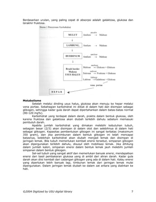 Berdasarkan urutan, yang paling cepat di absorpsi adalah galaktosa, glukosa dan
terakhir fruktosa.




Metabolisme
       Setelah melalui dinding usus halus, glukosa akan menuju ke hepar melalui
vena portae. Sebahagian karbohidrat ini diikat di dalam hati dan disimpan sebagai
glikogen, sehingga kadar gula darah dapat dipertahankan dalam batas-batas normal
(80-120 mg%).
       Karbohidrat yang terdapat dalam darah, praktis dalam bentuk glukosa, oleh
karena fruktosa dan galaktosa akan diubah terlebih dahulu sebelum memasuki
pembuluh darah.
       Apabila jumlah karbohidrat yang dimakan melebihi kebutuhan tubuh,
sebagian besar (2/3) akan disimpan di dalam otot dan selebihnya di dalam hati
sebagai glikogen. Kapasitas pembentukan glikogen ini sangat terbatas (maksimum
350 gram), dan jika penimbunan dalam bentuk glikogen ini telah mencapai
batasnya, kelebihan karbohidrat akan diubah menjadi lemak dan disimpan di
jaringan lemak. Bila tubuh memerlukan kembali enersi tersebut, simpanan glikogen
akan dipergunakan terlebih dahulu, disusul oleh mobilisasi lemak. Jika dihitung
dalam jumlah kalori, simpanan enersi dalam bentuk lemak jauh melebihi jumlah
simpanan dalam bentuk glikogen.
       Sel-sel tubuh yang sangat aktif dan memerlukan banyak enersi, mendapatkan
enersi dari basil pembakaran glukosa yang di ambil dari aliran darah. Kadar gula
darah akan diisi kembali dari cadangan glikogen yang ada di dalam hati. Kalau enersi
yang diperlukan lebih banyak lagi, timbunan lemak dari jaringan lemak mulai
dipergunakan. Dalam jaringan lemak diubah ke dalam zat antara yang dialirkan ke
hati.




©2004 Digitized by USU digital library                                            7
 