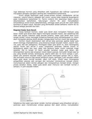 Juga beberapa horrnon yang dihasilkan oleh hypophysis dan kelenjar suprarenal
merupakan pengatur-pengatur penting dari metabolisme karbohidrat.
       Enzim sangat diperlukan pada proses-proses kimiawi metabolisme zat-zat
makanan. vitamin-vitamin sebagian dari enzim, secara tidak langsung berpengaruh
pada metabolisme karbohidrat ini. Tiamin (vitamin B1) diperlukan dalam proses
dekarboksilase   karbohidrat.    Kekurangan   vitamin   B1 akan menyebabkan
terhambatnya enzim-enzim dekarboksilase, sehingga asam piruvat dan asam laktat
tertimbun di dalam tubuh. Penyakit yang ditimbulkan akibat defisiensi vitamin B1 itu
dikenal sebagai penyakit beri-beri.

Regulasi Kadar Gula Darah
        Tanpa bantuan hormon, kadar gula darah akan mengalami fluktuasi yang
besar. Kadar gula darah akan segera meningkat sesudah makan, dan sebaliknya bila
tidak ada asupan makanan pada periode tertentu, kadar gula darah akan turun
sangat rendah. Untuk mencegah terjadinya fluktuasi yang membahayakan ini, tubuh
akan meregulasi glukosa darah dengan menggunakan hormon insulin dan glukagon.
        Hormon insulin disekresikan oleh sel-sel beta pankreas apabila kadar gula
darah meninggi (hiperglikemia), yang biasanya terjadi sesudah rnakan, seperti nasi,
roti, gula, dan lain sebagainya. Peninggian kadar gula darah ini, akan merangsang
sekresi insulin dari sel-sel β pulau Langerhans pankreas. Sekresi Insulin ini
berlangsung dalam dua rase, pada rase pertama kadar insulin melonjak tinggi
seketika. Hal ini terjadi 10 menit sesudah kenaikan kadar gula darah, dan
dimungkinkan karena ada simpanan insulin dalam granula. Kemudian terjadi rase ke
dua yang bersifat lambat, berlangsung selama lebih dari 10 menit sampai 2 jam.
Dalam jam pertama sesudah makan, gula darah meningkat sampai 160 11 mg%,
dan kemudian menurun lagi berkat pengaruh insulin, sehingga 2 jam sesudah makan
kadar gula darah normal kembali, yakni 120 mg%. Insulin akan merangsang
pengambilan glukosa oleh jaringan dan kemudian memecahnya menjadi enersi,
menyimpannya dalam bentuk glikogen dan mengubahnya menjadi lemak. Dengan
proses tersebut diatas, kadar gula darah akan menurun dan kembali normal 2
sampai 2 ½ jam sesudah makan.




Sebaliknya bila kadar gula darah rendah, hormon glukagon yang dihasilkan sel-sel α
pankreas akan rnenstimulasi sintesa glukosa dari asam amino, rnenyebabkan




©2004 Digitized by USU digital library                                            9
 