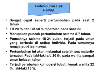 • Sangat cepat seperti pertumbuhan pada saat 2
tahun.
• TB 20 % dan BB 50 % diperoleh pada saat ini.
• Merupakan puncak pertumbuhan selama 5-7 tahun.
• Puncaknya selama 18-24 bulan, terjadi pada umur
yang berbeda di setiap individu. Pada umumnya
remaja putri lebih awal.
• Pertumbuhan ini akan melambat setelah sex maturity
tercapai. Pada laki-laki s/d 20 th, pada wanita sampai
umur belasan tahun
• Terjadi perubahan komposisi tubuh, lemak wanita 22
%, laki-laki 15 %.
Pertumbuhan Fisik
Remaja
 
