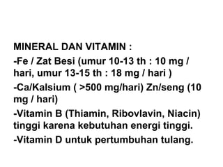 MINERAL DAN VITAMIN :
-Fe / Zat Besi (umur 10-13 th : 10 mg /
hari, umur 13-15 th : 18 mg / hari )
-Ca/Kalsium ( >500 mg/hari) Zn/seng (10
mg / hari)
-Vitamin B (Thiamin, Ribovlavin, Niacin)
tinggi karena kebutuhan energi tinggi.
-Vitamin D untuk pertumbuhan tulang.
 