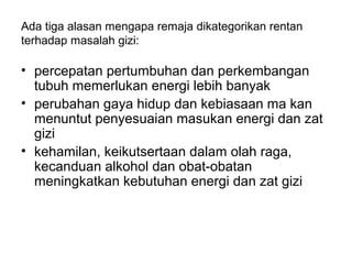 Ada tiga alasan mengapa remaja dikategorikan rentan
terhadap masalah gizi:
• percepatan pertumbuhan dan perkembangan
tubuh memerlukan energi lebih banyak
• perubahan gaya hidup dan kebiasaan ma kan
menuntut penyesuaian masukan energi dan zat
gizi
• kehamilan, keikutsertaan dalam olah raga,
kecanduan alkohol dan obat-obatan
meningkatkan kebutuhan energi dan zat gizi
 
