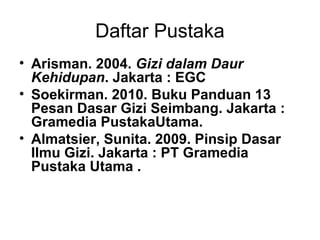 Daftar Pustaka
• Arisman. 2004. Gizi dalam Daur
Kehidupan. Jakarta : EGC
• Soekirman. 2010. Buku Panduan 13
Pesan Dasar Gizi Seimbang. Jakarta :
Gramedia PustakaUtama.
• Almatsier, Sunita. 2009. Pinsip Dasar
Ilmu Gizi. Jakarta : PT Gramedia
Pustaka Utama .
 
