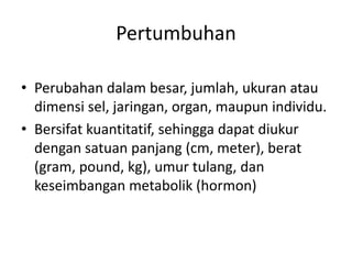 Pertumbuhan
• Perubahan dalam besar, jumlah, ukuran atau
dimensi sel, jaringan, organ, maupun individu.
• Bersifat kuantitatif, sehingga dapat diukur
dengan satuan panjang (cm, meter), berat
(gram, pound, kg), umur tulang, dan
keseimbangan metabolik (hormon)
 