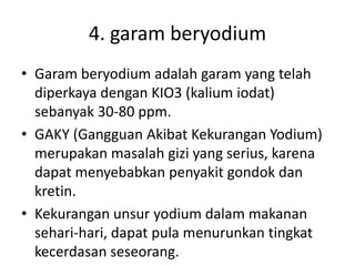 4. garam beryodium
• Garam beryodium adalah garam yang telah
diperkaya dengan KIO3 (kalium iodat)
sebanyak 30-80 ppm.
• GAKY (Gangguan Akibat Kekurangan Yodium)
merupakan masalah gizi yang serius, karena
dapat menyebabkan penyakit gondok dan
kretin.
• Kekurangan unsur yodium dalam makanan
sehari-hari, dapat pula menurunkan tingkat
kecerdasan seseorang.
 