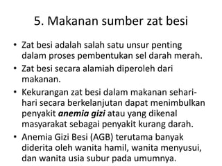 5. Makanan sumber zat besi
• Zat besi adalah salah satu unsur penting
dalam proses pembentukan sel darah merah.
• Zat besi secara alamiah diperoleh dari
makanan.
• Kekurangan zat besi dalam makanan sehari-
hari secara berkelanjutan dapat menimbulkan
penyakit anemia gizi atau yang dikenal
masyarakat sebagai penyakit kurang darah.
• Anemia Gizi Besi (AGB) terutama banyak
diderita oleh wanita hamil, wanita menyusui,
dan wanita usia subur pada umumnya.
 