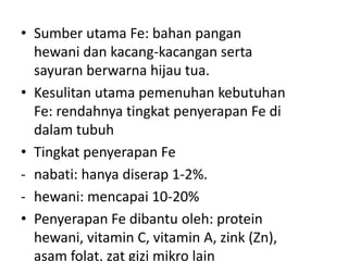 • Sumber utama Fe: bahan pangan
hewani dan kacang-kacangan serta
sayuran berwarna hijau tua.
• Kesulitan utama pemenuhan kebutuhan
Fe: rendahnya tingkat penyerapan Fe di
dalam tubuh
• Tingkat penyerapan Fe
- nabati: hanya diserap 1-2%.
- hewani: mencapai 10-20%
• Penyerapan Fe dibantu oleh: protein
hewani, vitamin C, vitamin A, zink (Zn),
asam folat, zat gizi mikro lain
 