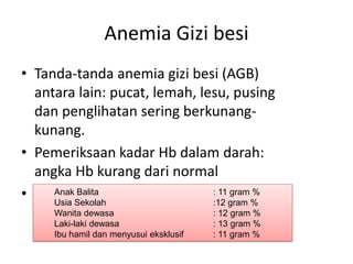 Anemia Gizi besi
• Tanda-tanda anemia gizi besi (AGB)
antara lain: pucat, lemah, lesu, pusing
dan penglihatan sering berkunang-
kunang.
• Pemeriksaan kadar Hb dalam darah:
angka Hb kurang dari normal
• Ambang batas normal kadar Hb untuk
berbagai kelompok
Anak Balita : 11 gram %
Usia Sekolah :12 gram %
Wanita dewasa : 12 gram %
Laki-laki dewasa : 13 gram %
Ibu hamil dan menyusui eksklusif : 11 gram %
 