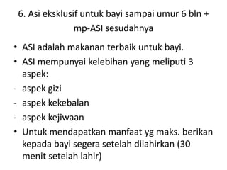 6. Asi eksklusif untuk bayi sampai umur 6 bln +
mp-ASI sesudahnya
• ASI adalah makanan terbaik untuk bayi.
• ASI mempunyai kelebihan yang meliputi 3
aspek:
- aspek gizi
- aspek kekebalan
- aspek kejiwaan
• Untuk mendapatkan manfaat yg maks. berikan
kepada bayi segera setelah dilahirkan (30
menit setelah lahir)
 